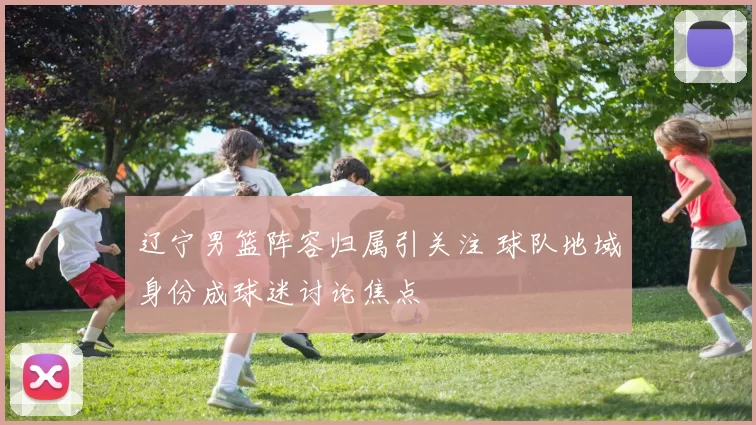 辽宁男篮阵容归属引关注 球队地域身份成球迷讨论焦点