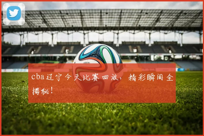 cba辽宁今天比赛回放，精彩瞬间全揭秘！