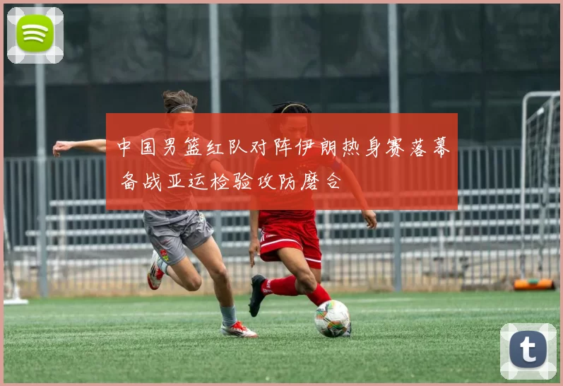 中国男篮红队对阵伊朗热身赛落幕 备战亚运检验攻防磨合