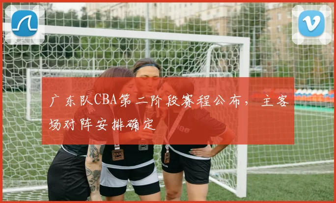 广东队CBA第二阶段赛程公布，主客场对阵安排确定