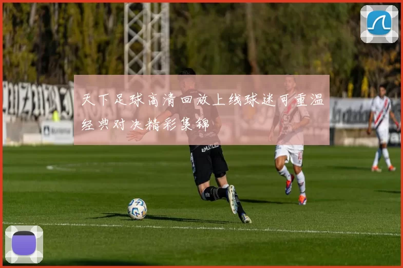 天下足球高清回放上线球迷可重温经典对决精彩集锦