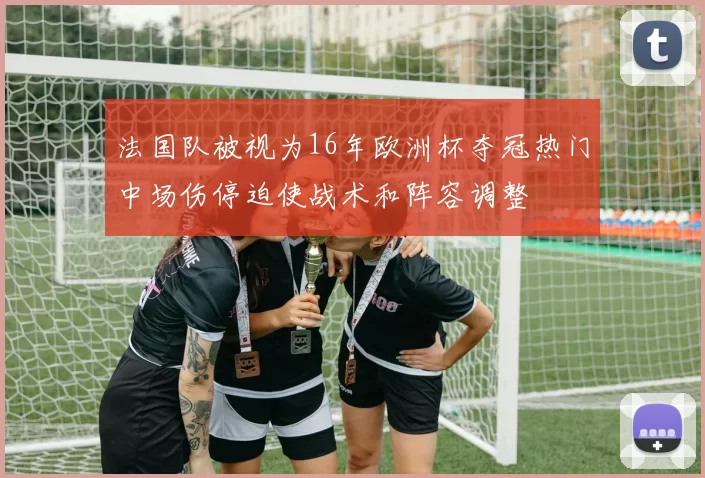 法国队被视为16年欧洲杯夺冠热门中场伤停迫使战术和阵容调整