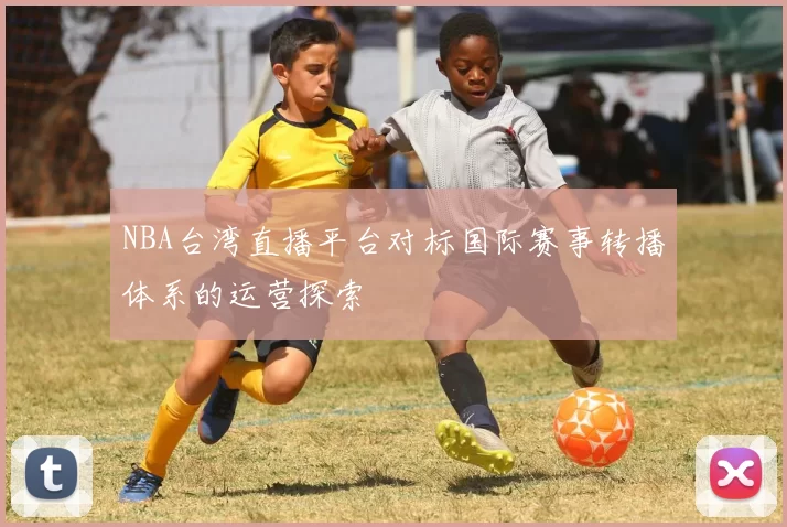 NBA台湾直播平台对标国际赛事转播体系的运营探索