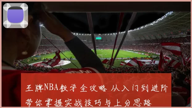 王牌NBA教学全攻略 从入门到进阶带你掌握实战技巧与上分思路