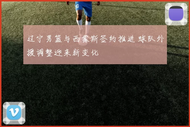 辽宁男篮与西蒙斯签约推进 球队外援调整迎来新变化