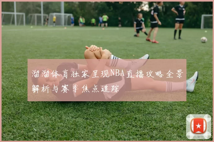 溜溜体育独家呈现NBA直播攻略全景解析与赛季焦点追踪