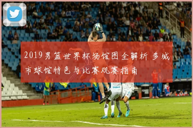2019男篮世界杯场馆图全解析 多城市球馆特色与比赛观赛指南