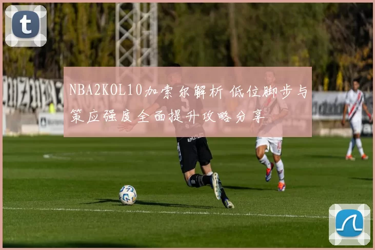NBA2KOL10加索尔解析 低位脚步与策应强度全面提升攻略分享