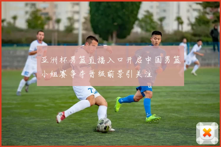 亚洲杯男篮直播入口开启中国男篮小组赛争夺晋级前景引关注