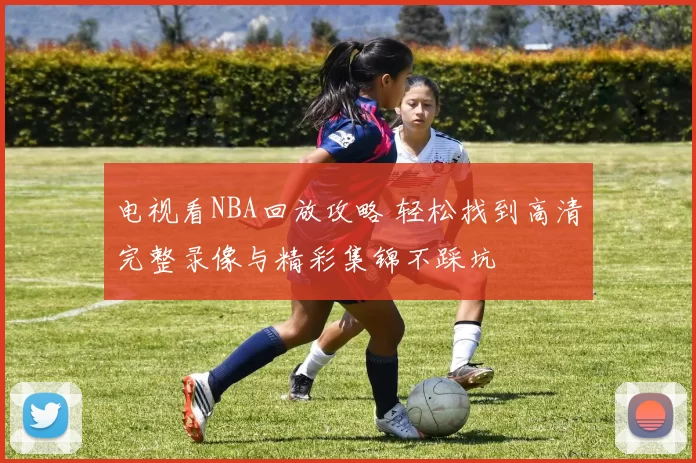 电视看NBA回放攻略 轻松找到高清完整录像与精彩集锦不踩坑
