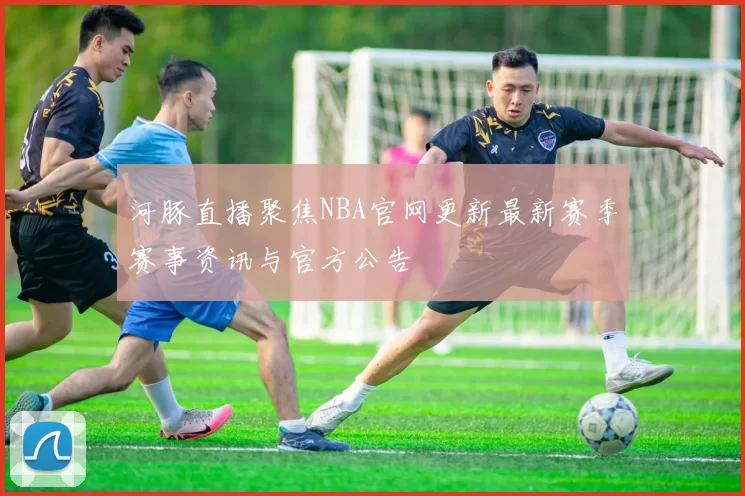 河豚直播聚焦NBA官网更新最新赛季赛事资讯与官方公告
