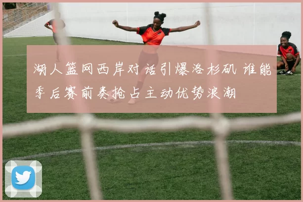 湖人篮网西岸对话引爆洛杉矶 谁能季后赛前奏抢占主动优势浪潮