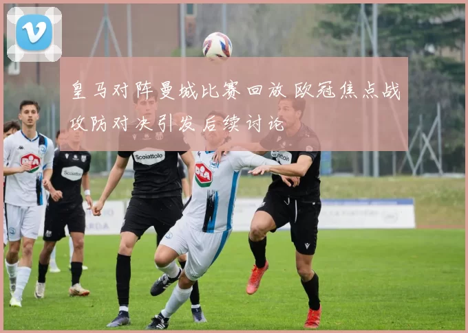 皇马对阵曼城比赛回放 欧冠焦点战攻防对决引发后续讨论