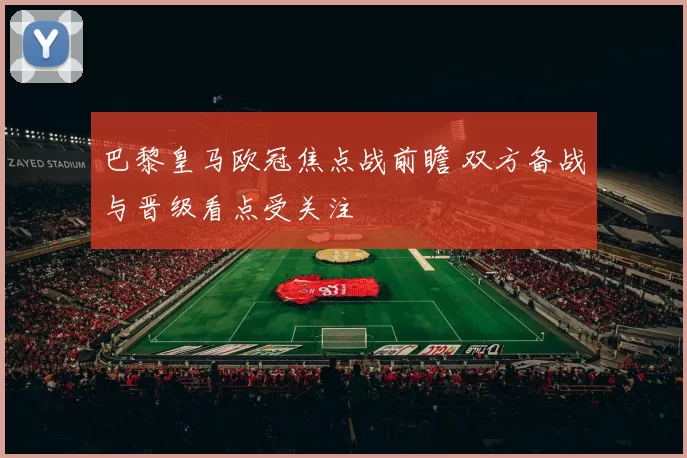 巴黎皇马欧冠焦点战前瞻 双方备战与晋级看点受关注