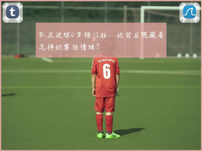 队友进球c罗锤门柱,这背后隐藏着怎样的赛场情绪?