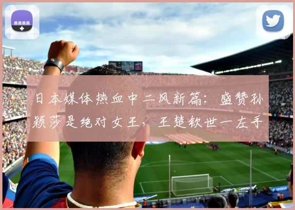 日本媒体热血中二风新篇：盛赞孙颖莎是绝对女王，王楚钦世一左手将