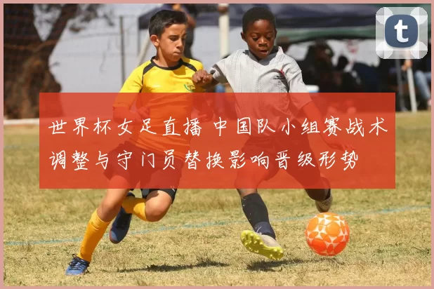 世界杯女足直播 中国队小组赛战术调整与守门员替换影响晋级形势