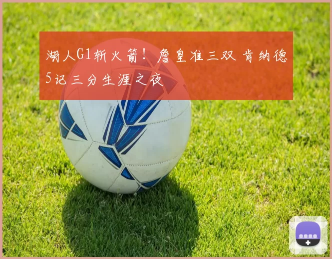 湖人G1斩火箭！詹皇准三双 肯纳德5记三分生涯之夜