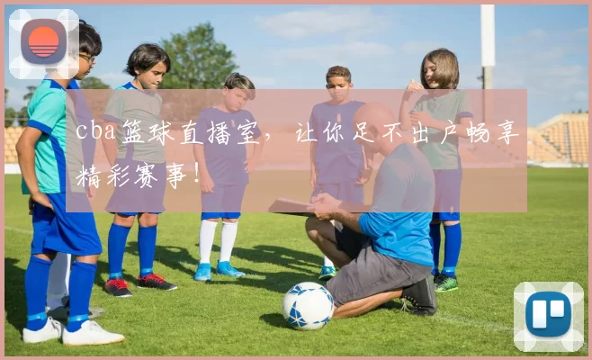 cba篮球直播室，让你足不出户畅享精彩赛事！