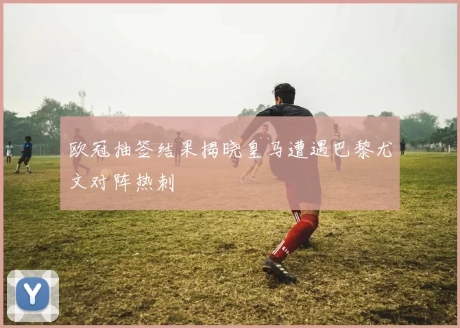 欧冠抽签结果揭晓皇马遭遇巴黎尤文对阵热刺