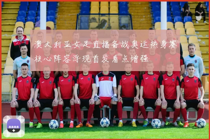 澳大利亚女足直播备战奥运热身赛核心阵容浮现首发看点增强