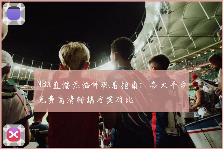 NBA直播无插件观看指南：各大平台免费高清转播方案对比