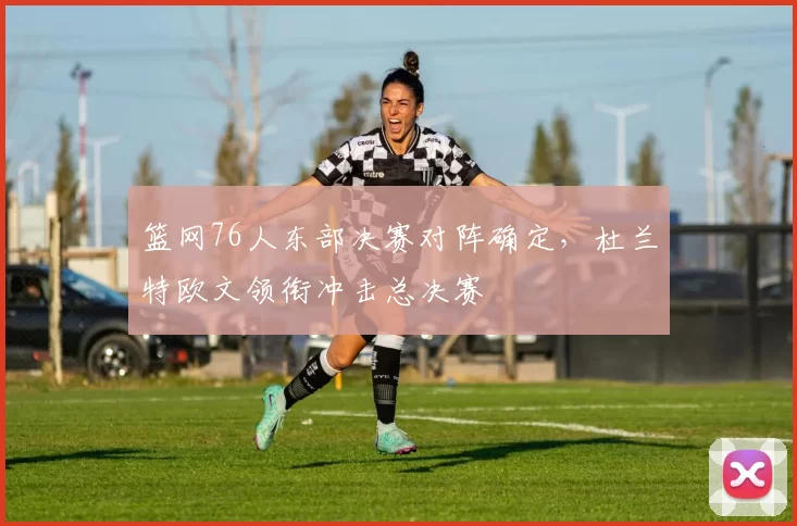 篮网76人东部决赛对阵确定，杜兰特欧文领衔冲击总决赛