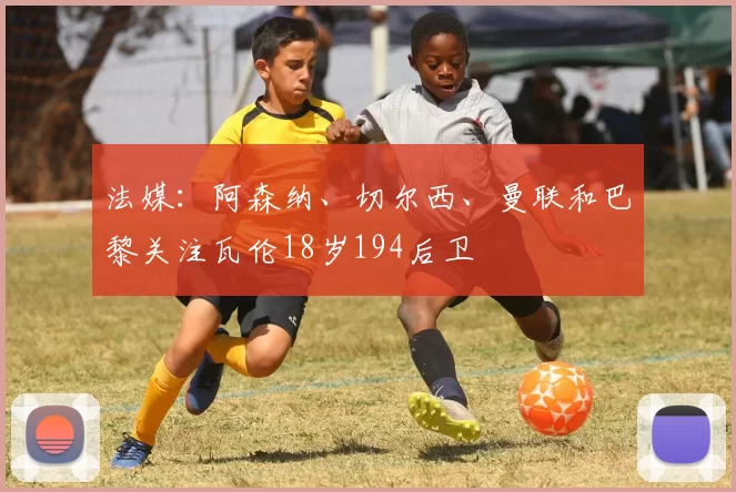 法媒：阿森纳、切尔西、曼联和巴黎关注瓦伦18岁194后卫