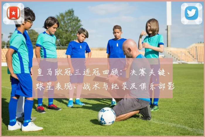 皇马欧冠三连冠回顾：决赛关键、球星表现、战术与纪录及俱乐部影响