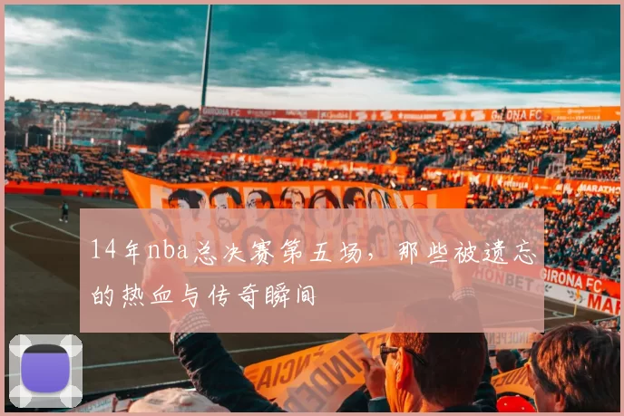 14年nba总决赛第五场，那些被遗忘的热血与传奇瞬间
