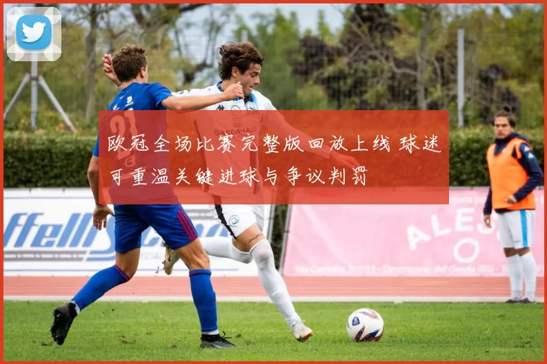 欧冠全场比赛完整版回放上线 球迷可重温关键进球与争议判罚