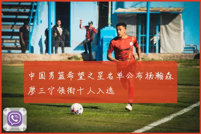 中国男篮希望之星名单公布杨瀚森廖三宁领衔十人入选