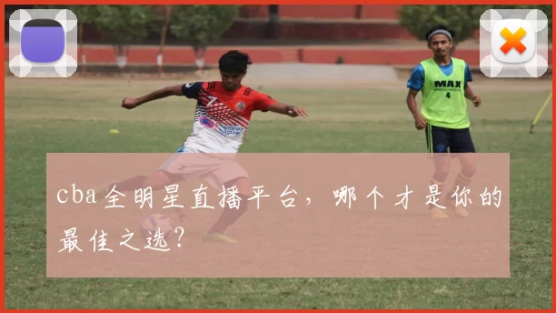 cba全明星直播平台，哪个才是你的最佳之选？