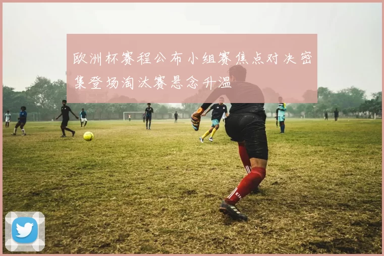 欧洲杯赛程公布小组赛焦点对决密集登场淘汰赛悬念升温