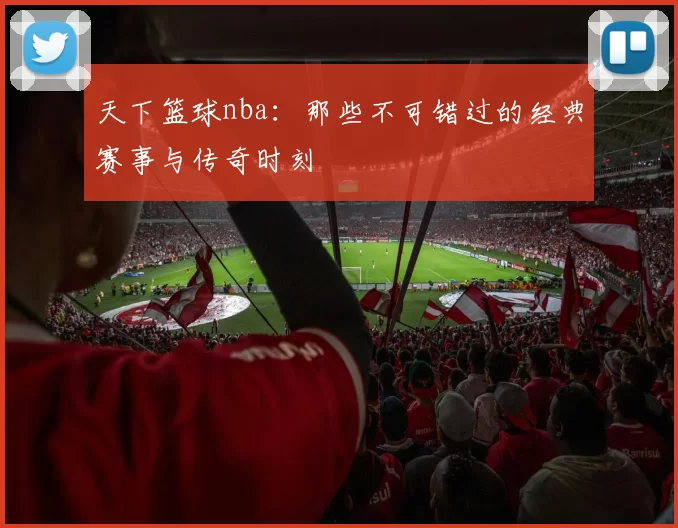 天下篮球nba：那些不可错过的经典赛事与传奇时刻