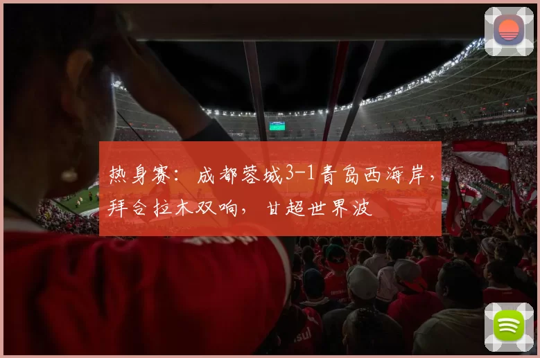 热身赛：成都蓉城3-1青岛西海岸，拜合拉木双响，甘超世界波