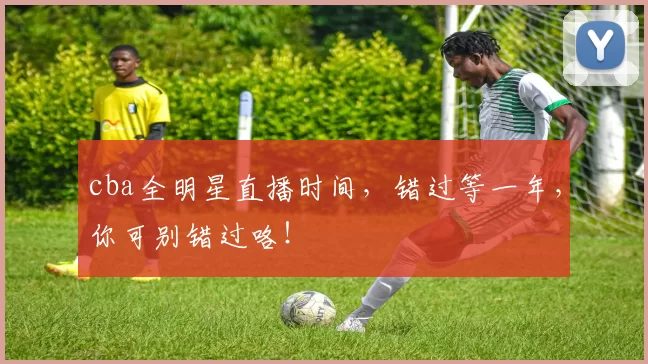 cba全明星直播时间，错过等一年，你可别错过咯！