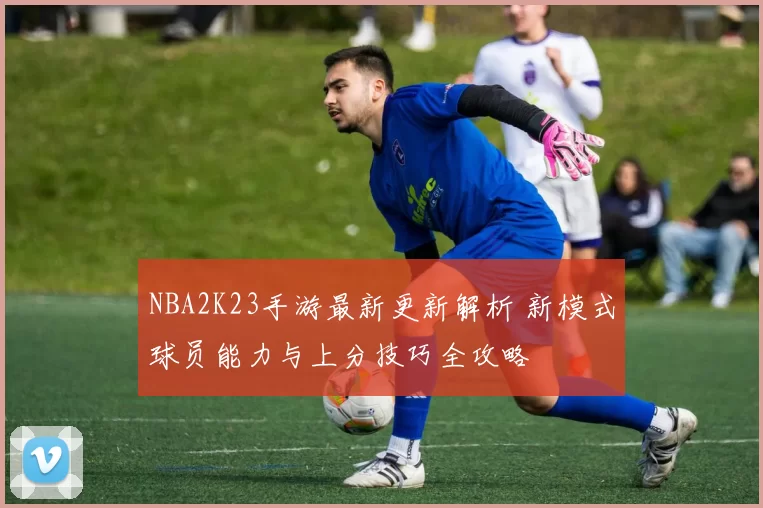 NBA2K23手游最新更新解析 新模式球员能力与上分技巧全攻略