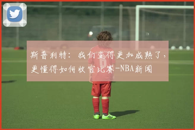 斯普利特：我们变得更加成熟了，更懂得如何收官比赛-NBA新闻